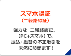 スマホ認証（二経路認証）強力な「二経路認証」（PC+スマホ）で、振込・振替の不正取引を未然に防ぎます！