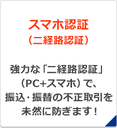 スマホ認証（二経路認証）強力な「二経路認証」（PC+スマホ）で、振込・振替の不正取引を未然に防ぎます！