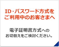 ID・パスワード方式をご利用中のお客さまへ 電子証明書方式へのお切替えをご検討ください。