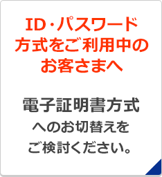 ID・パスワード方式をご利用中のお客さまへ 電子証明書方式へのお切替えをご検討ください。