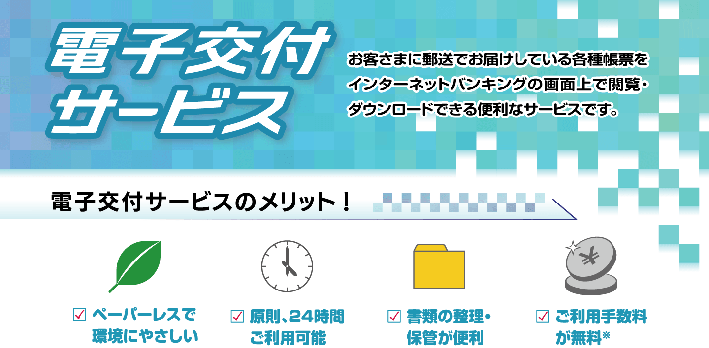 電子交付サービス お客さまに郵送でお届けしている各種帳票をインターネットバンキングの画面上で閲覧・ダウンロードできる便利なサービスです。