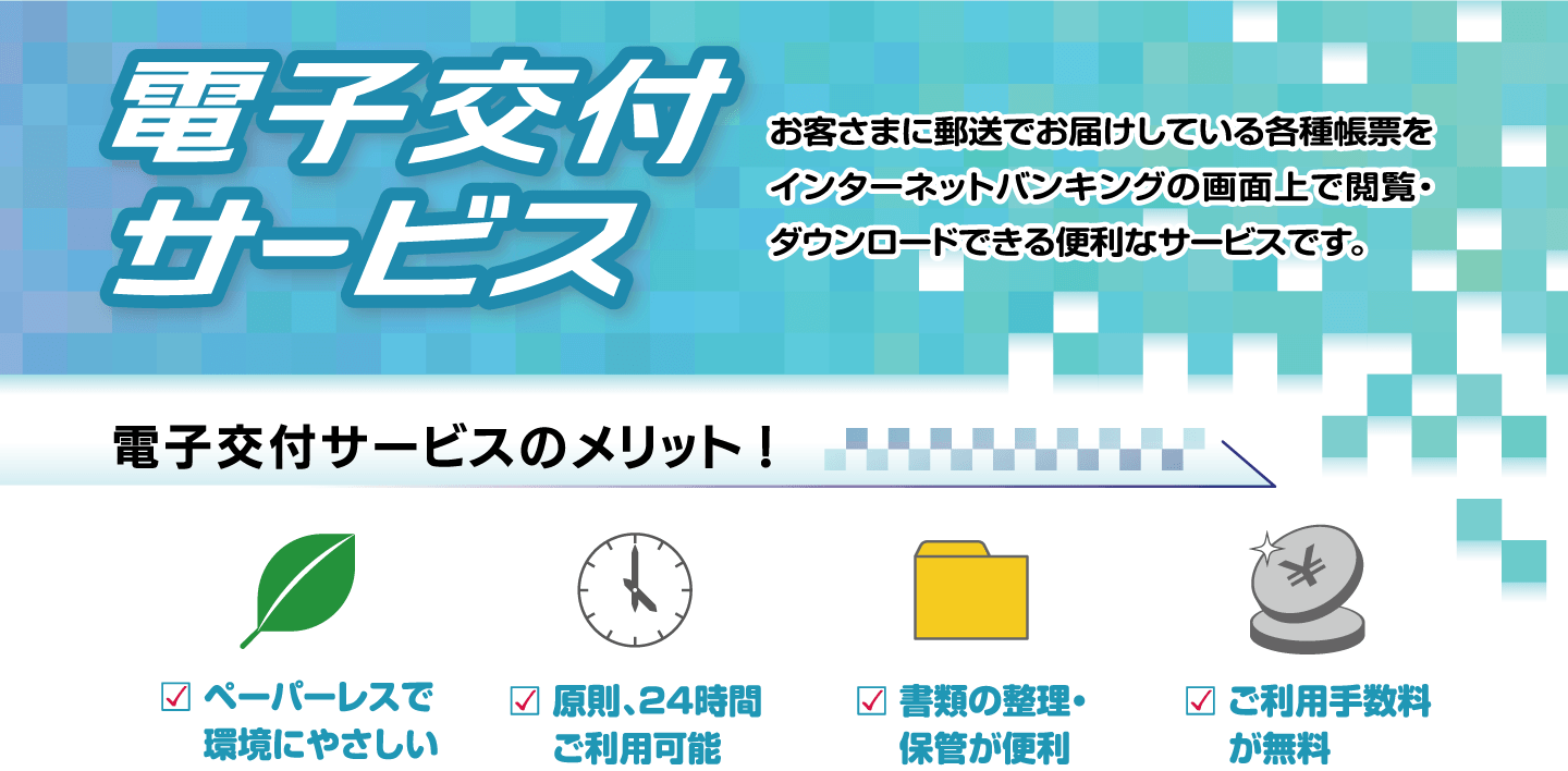 電子交付サービス お客さまに郵送でお届けしている各種帳票をインターネットバンキングの画面上で閲覧・ダウンロードできる便利なサービスです。