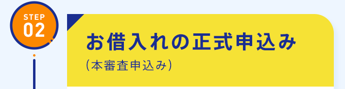 STEP02：お借入れの正式申込み（本審査申込み）