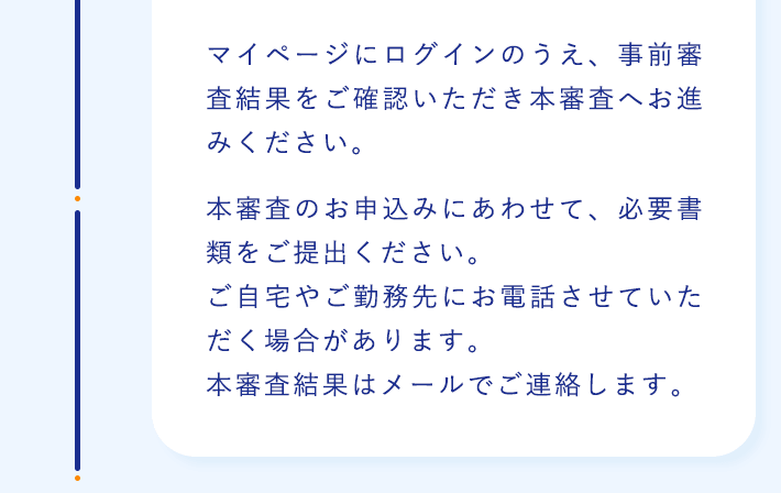 マイページにログインのうえ、事前審査結果をご確認いただき本審査へお進みください。本審査のお申込みにあわせて、必要書類をご提出ください。ご自宅やご勤務先にお電話させていただく場合があります。本審査結果はメールでご連絡します。