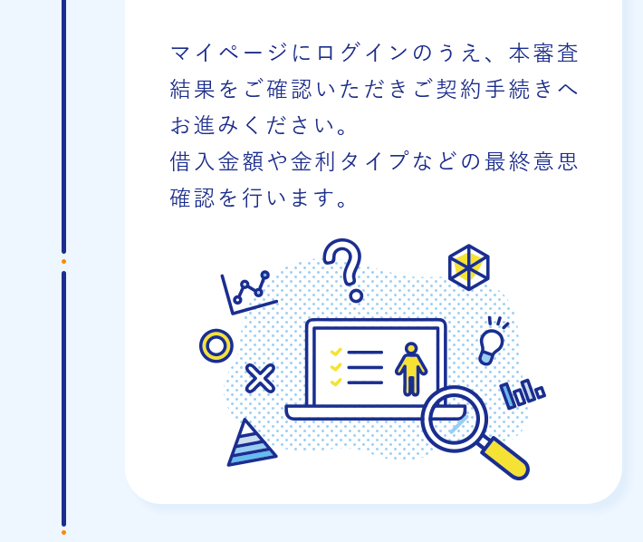 マイページにログインのうえ、本審査結果をご確認いただきご契約手続きへお進みください。借入金額や金利タイプなどの最終意思確認を行います。