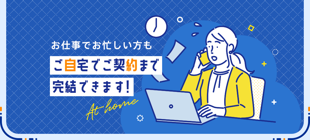 お仕事でお忙しい方もご自宅でご契約まで完結できます!