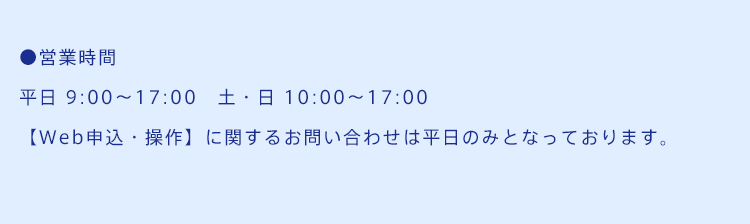 ●営業時間平日 9:00～17:00　土・日 10:00～17:00【Web申込・操作】に関するお問い合わせは平日のみとなっております。