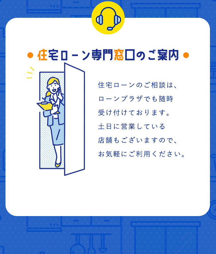 【住宅ローン専門窓口のご案内】住宅ローンのご相談は、ローンプラザでも随時受け付けております。土日に営業している店舗もございますので、お気軽にご利用ください。