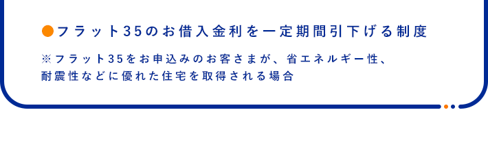 ●フラット35のお借入金利を一定期間引下げる制度※フラット35をお申込みのお客さまが、省エネルギー性、耐震性などに優れた住宅を取得される場合