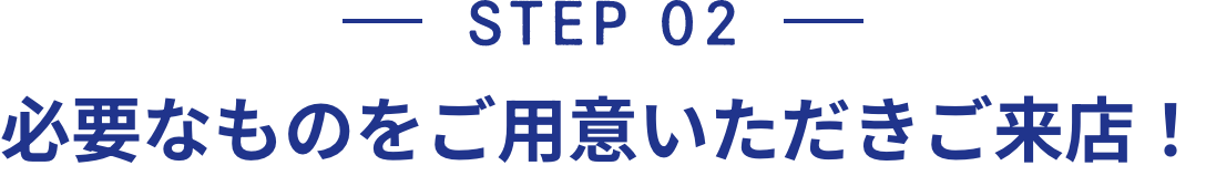 STEP 02 必要なものをご用意いただきご来店！