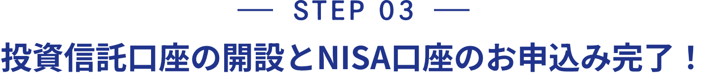 STEP 03 投資信託口座の開設とNISA口座のお申込み完了！