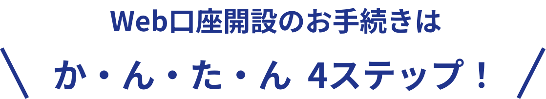 Web口座開設のお手続きは か・ん・た・ん 4ステップ！