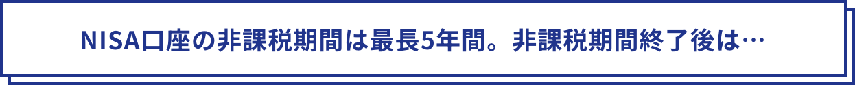 NISA口座の非課税期間は最長5年間。非課税期間終了後は…