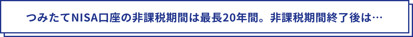 つみたてNISA口座の非課税期間は最長20年間。非課税期間終了後は…